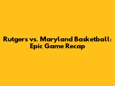 Rutgers vs. Maryland Basketball: Epic Game Recap