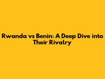 Rwanda vs Benin: A Deep Dive into Their Rivalry