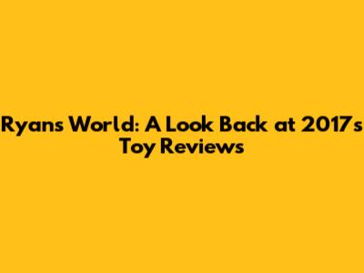 Ryan's World: A Look Back at 2017's Toy Reviews