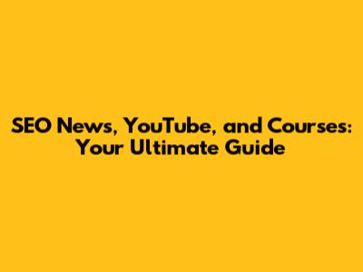SEO News, YouTube, and Courses: Your Ultimate Guide