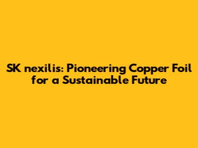 SK nexilis: Pioneering Copper Foil for a Sustainable Future