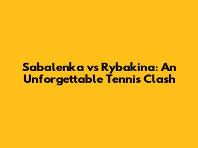 Sabalenka vs Rybakina: An Unforgettable Tennis Clash