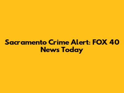 Sacramento Crime Alert: FOX 40 News Today