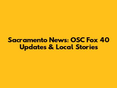 Sacramento News: OSC Fox 40 Updates & Local Stories