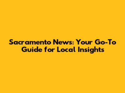 Sacramento News: Your Go-To Guide for Local Insights