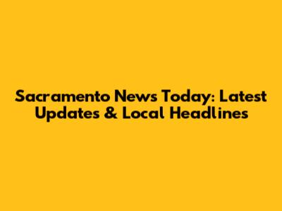 Sacramento News Today: Latest Updates & Local Headlines
