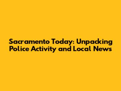 Sacramento Today: Unpacking Police Activity and Local News