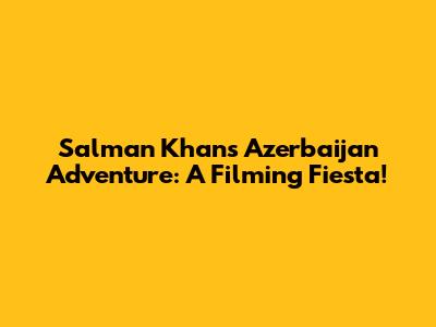 Salman Khan's Azerbaijan Adventure: A Filming Fiesta!