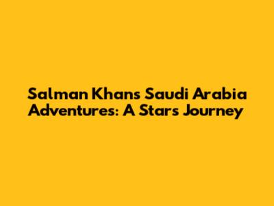 Salman Khan's Saudi Arabia Adventures: A Star's Journey