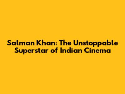 Salman Khan: The Unstoppable Superstar of Indian Cinema