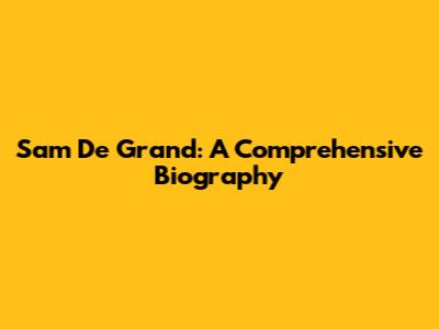 Sam De Grand: A Comprehensive Biography