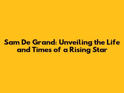 Sam De Grand: Unveiling the Life and Times of a Rising Star