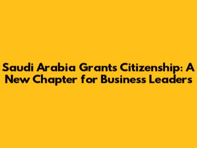 Saudi Arabia Grants Citizenship: A New Chapter for Business Leaders