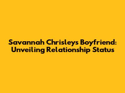 Savannah Chrisley's Boyfriend: Unveiling Relationship Status