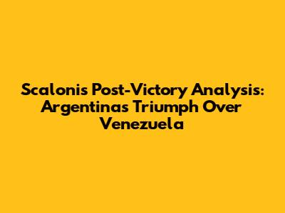 Scaloni's Post-Victory Analysis: Argentina's Triumph Over Venezuela