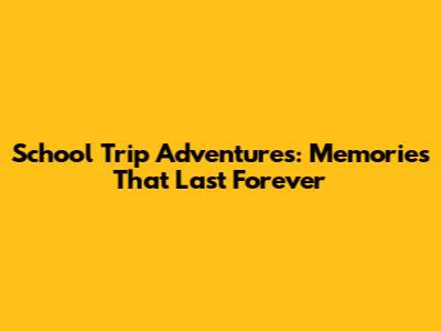 School Trip Adventures: Memories That Last Forever