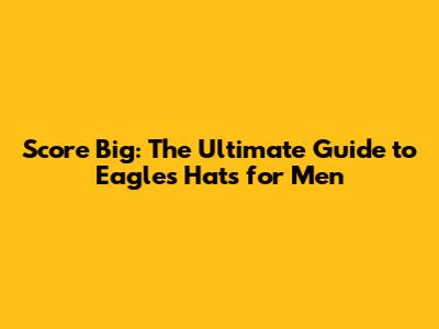 Score Big: The Ultimate Guide to Eagles Hats for Men