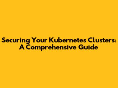 Securing Your Kubernetes Clusters: A Comprehensive Guide