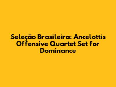 Seleção Brasileira: Ancelotti's Offensive Quartet Set for Dominance