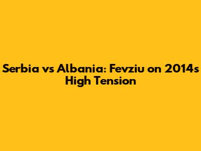 Serbia vs Albania: Fevziu on 2014's High Tension
