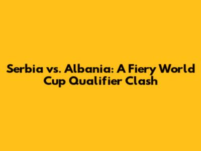Serbia vs. Albania: A Fiery World Cup Qualifier Clash