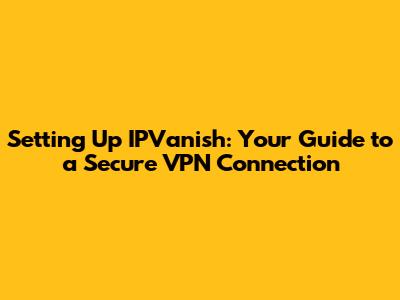 Setting Up IPVanish: Your Guide to a Secure VPN Connection