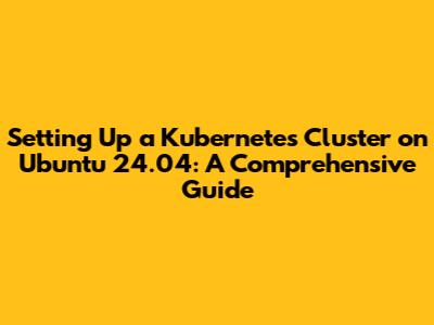 Setting Up a Kubernetes Cluster on Ubuntu 24.04: A Comprehensive Guide