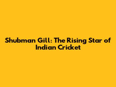 Shubman Gill: The Rising Star of Indian Cricket