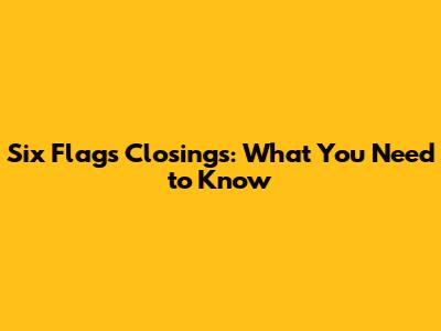 Six Flags Closings: What You Need to Know