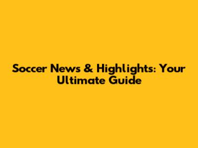 Soccer News & Highlights: Your Ultimate Guide