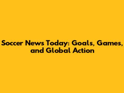 Soccer News Today: Goals, Games, and Global Action
