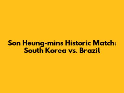 Son Heung-min's Historic Match: South Korea vs. Brazil