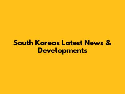 South Korea's Latest News & Developments