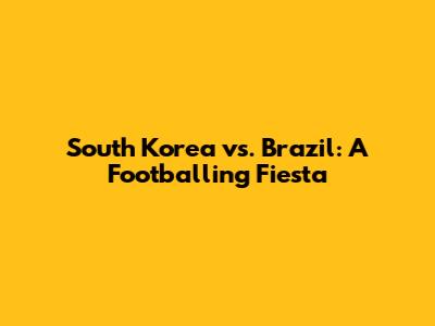 South Korea vs. Brazil: A Footballing Fiesta