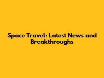 Space Travel: Latest News and Breakthroughs