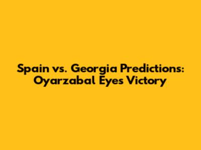 Spain vs. Georgia Predictions: Oyarzabal Eyes Victory