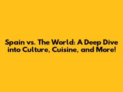 Spain vs. The World: A Deep Dive into Culture, Cuisine, and More!