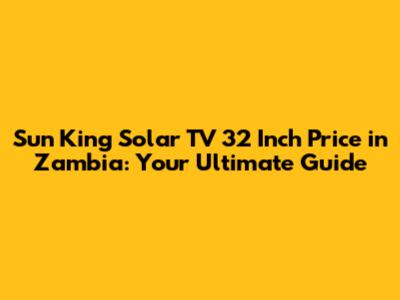Sun King Solar TV 32 Inch Price in Zambia: Your Ultimate Guide