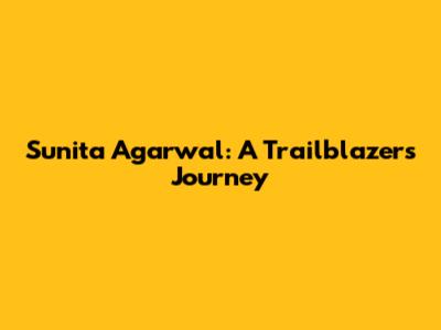 Sunita Agarwal: A Trailblazer's Journey