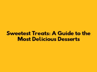 Sweetest Treats: A Guide to the Most Delicious Desserts