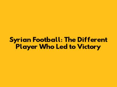 Syrian Football: The "Different" Player Who Led to Victory