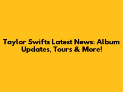 Taylor Swift's Latest News: Album Updates, Tours & More!