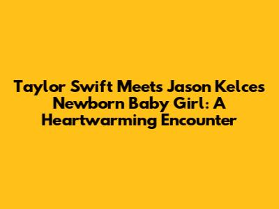 Taylor Swift Meets Jason Kelce's Newborn Baby Girl: A Heartwarming Encounter
