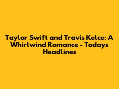 Taylor Swift and Travis Kelce: A Whirlwind Romance - Today's Headlines