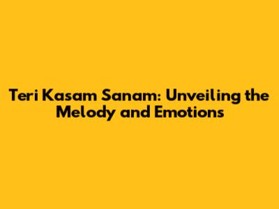 Teri Kasam Sanam: Unveiling the Melody and Emotions