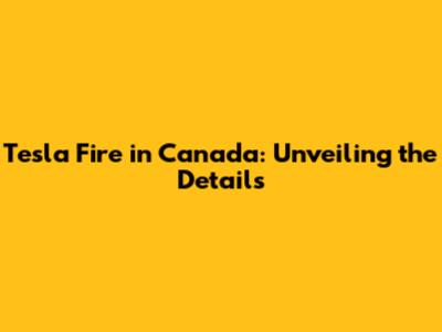 Tesla Fire in Canada: Unveiling the Details