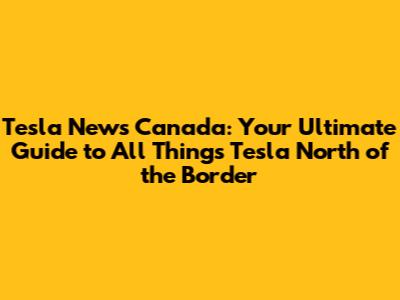 Tesla News Canada: Your Ultimate Guide to All Things Tesla North of the Border