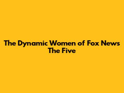 The Dynamic Women of Fox News' 'The Five'