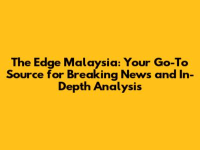 The Edge Malaysia: Your Go-To Source for Breaking News and In-Depth Analysis