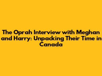 The Oprah Interview with Meghan and Harry: Unpacking Their Time in Canada